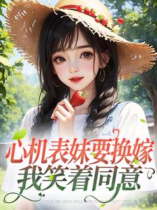 完结版《心机表妹要换嫁，我笑着同意》章节目录在线阅读